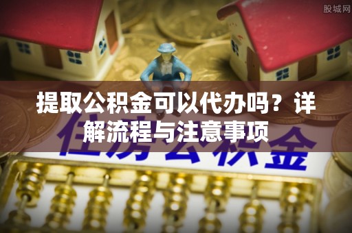 赞皇提取公积金可以代办吗？详解流程与注意事项