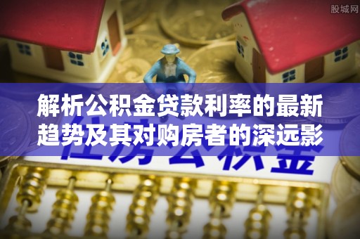 赞皇解析公积金贷款利率的最新趋势及其对购房者的深远影响