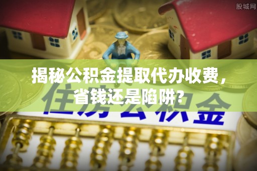 赞皇揭秘公积金提取代办收费，省钱还是陷阱？