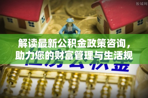 赞皇解读最新公积金政策咨询，助力您的财富管理与生活规划