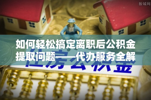 赞皇如何轻松搞定离职后公积金提取问题——代办服务全解析