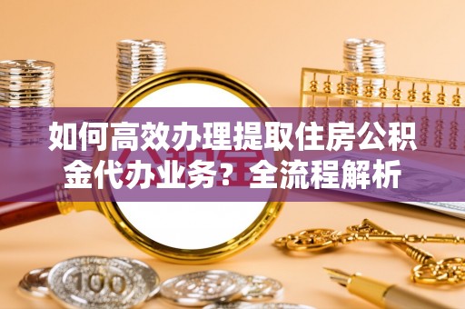 赞皇如何高效办理提取住房公积金代办业务？全流程解析